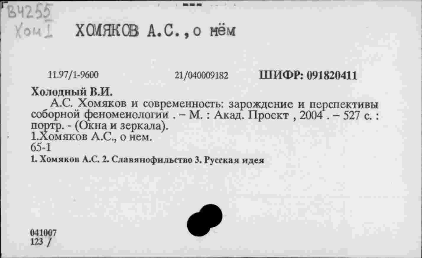 ﻿ЕЧ255’
ХСМЯКСВ А.С.,о нём
11.97/1-9600	21/040009182 ШИФР: 091820411
Холодный В.И.
А.С. Хомяков и современность: зарождение и перспективы соборной феноменологии . - М. : Акад. Проект , 2004 . - 527 с. : портр. - (Окна и зеркала).
1.Хомяков А.С., о нем. 65-1
1. Хомяков А.С. 2. Славянофильство 3. Русская идея
041007
123 /